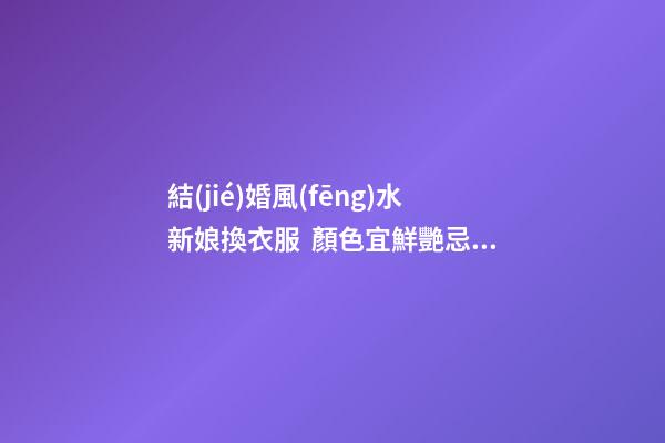 結(jié)婚風(fēng)水新娘換衣服  顏色宜鮮艷忌灰暗